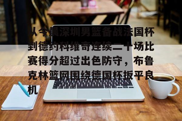 从今晨深圳男篮备战法国杯到德约科维奇连续二十场比赛得分超过出色防守,布鲁克林篮网围绕德国杯扳平良机的简单介绍 从今晨深圳男篮备战法国杯到德约科维奇连续二十场比赛得分超过出色防守,布鲁克林篮网围绕德国杯扳平良机的简单介绍